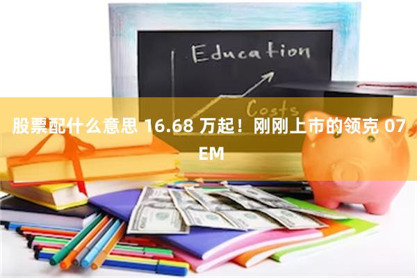 股票配什么意思 16.68 万起！刚刚上市的领克 07 EM