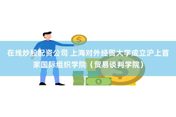 在线炒股配资公司 上海对外经贸大学成立沪上首家国际组织学院（贸易谈判学院）