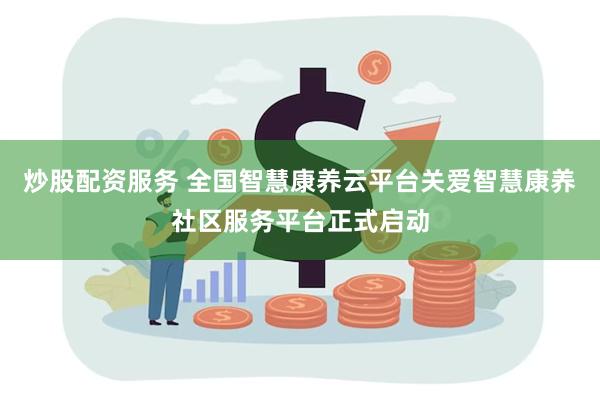 炒股配资服务 全国智慧康养云平台关爱智慧康养社区服务平台正式启动