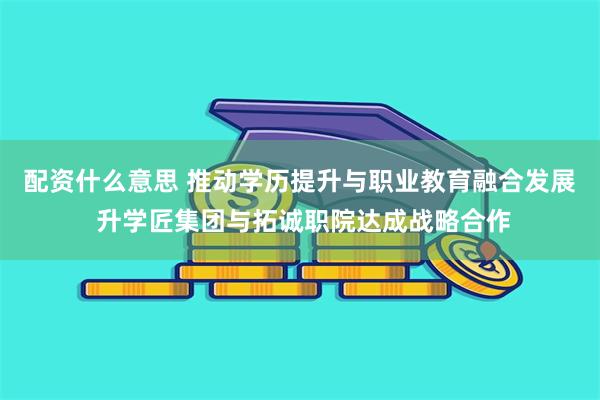 配资什么意思 推动学历提升与职业教育融合发展 升学匠集团与拓诚职院达成战略合作