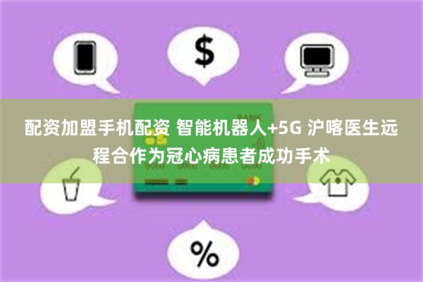 配资加盟手机配资 智能机器人+5G 沪喀医生远程合作为冠心病患者成功手术