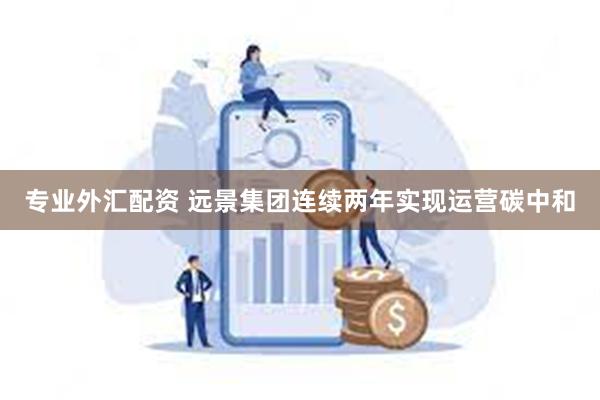 专业外汇配资 远景集团连续两年实现运营碳中和