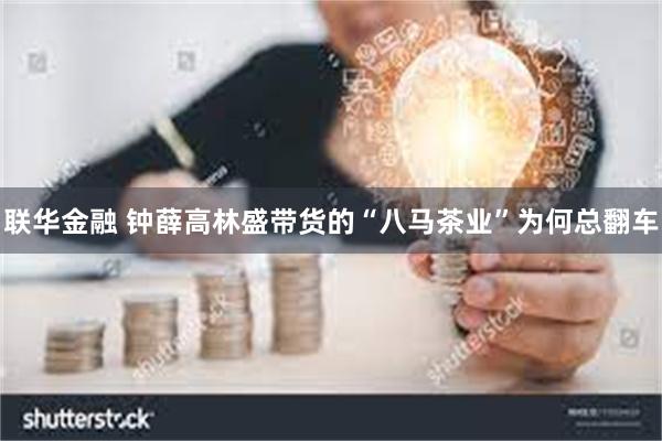 联华金融 钟薛高林盛带货的“八马茶业”为何总翻车