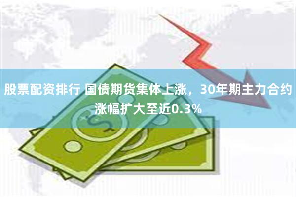 股票配资排行 国债期货集体上涨，30年期主力合约涨幅扩大至近0.3%