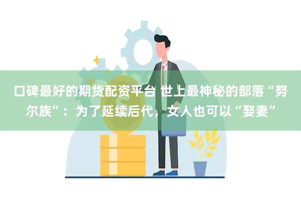 口碑最好的期货配资平台 世上最神秘的部落“努尔族”：为了延续后代，女人也可以“娶妻”