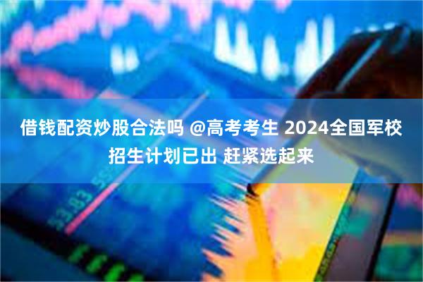 借钱配资炒股合法吗 @高考考生 2024全国军校招生计划已出 赶紧选起来