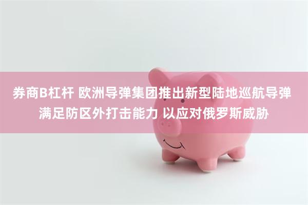 券商B杠杆 欧洲导弹集团推出新型陆地巡航导弹 满足防区外打击能力 以应对俄罗斯威胁