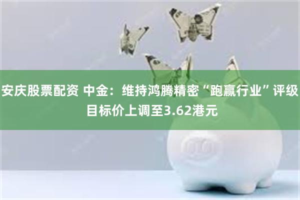 安庆股票配资 中金：维持鸿腾精密“跑赢行业”评级 目标价上调至3.62港元