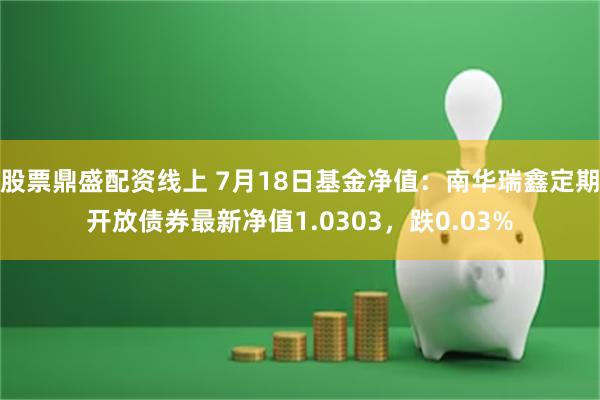 股票鼎盛配资线上 7月18日基金净值：南华瑞鑫定期开放债券最新净值1.0303，跌0.03%