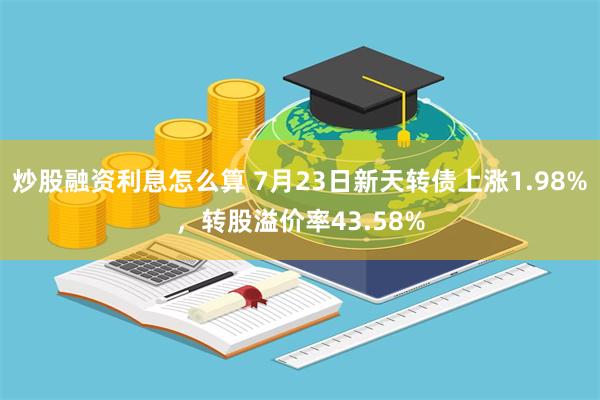 炒股融资利息怎么算 7月23日新天转债上涨1.98%，转股溢价率43.58%