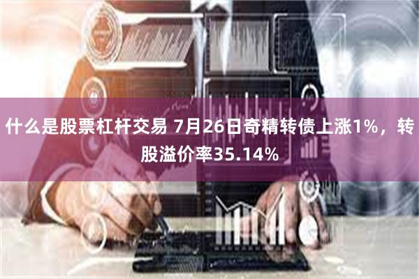 什么是股票杠杆交易 7月26日奇精转债上涨1%，转股溢价率35.14%