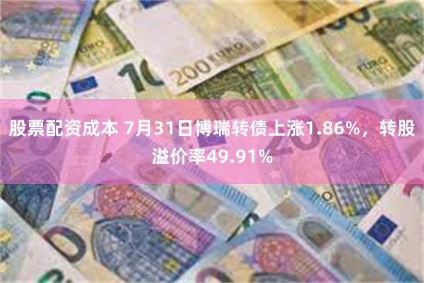 股票配资成本 7月31日博瑞转债上涨1.86%，转股溢价率49.91%