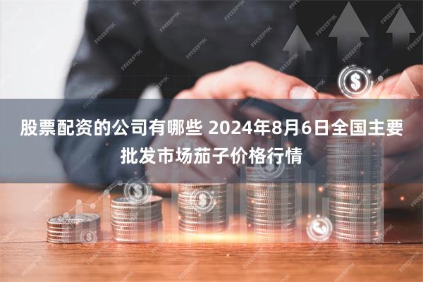 股票配资的公司有哪些 2024年8月6日全国主要批发市场茄子价格行情