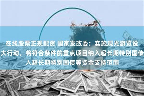 在线股票正规配资 国家发改委：实施观光游览设施更新提升等八大行动，将符合条件的重点项目纳入超长期特别国债等资金支持范围