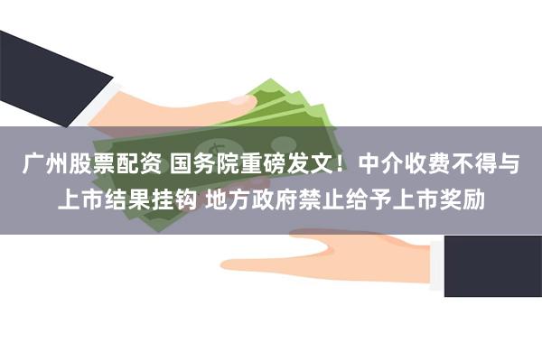 广州股票配资 国务院重磅发文！中介收费不得与上市结果挂钩 地方政府禁止给予上市奖励