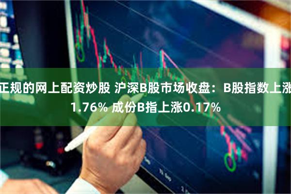 正规的网上配资炒股 沪深B股市场收盘：B股指数上涨1.76% 成份B指上涨0.17%