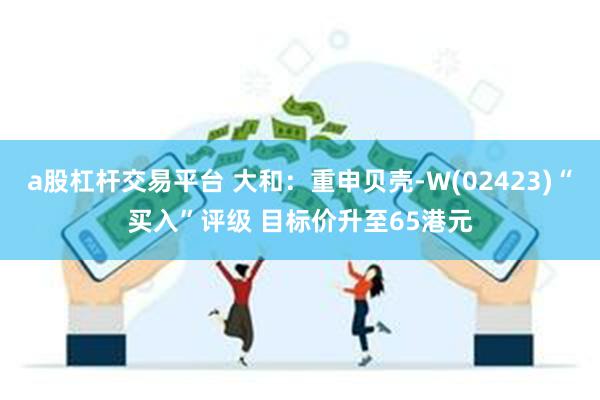 a股杠杆交易平台 大和：重申贝壳-W(02423)“买入”评级 目标价升至65港元