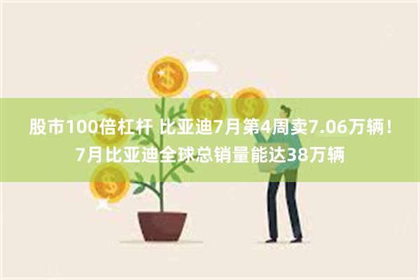 股市100倍杠杆 比亚迪7月第4周卖7.06万辆！7月比亚迪全球总销量能达38万辆