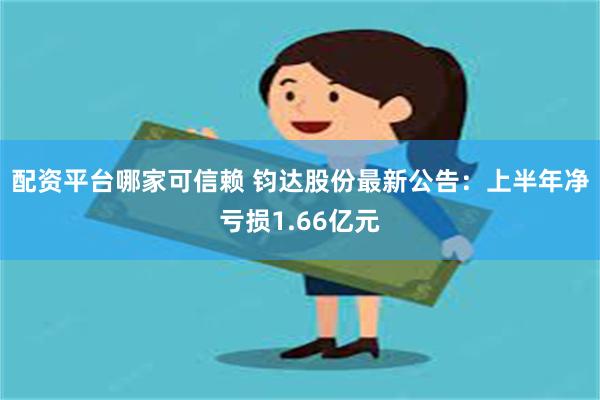 配资平台哪家可信赖 钧达股份最新公告：上半年净亏损1.66亿元