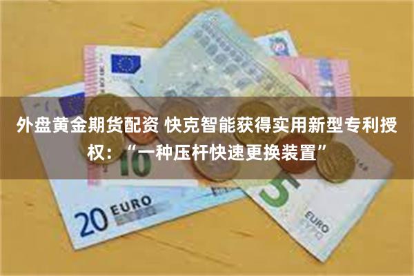 外盘黄金期货配资 快克智能获得实用新型专利授权：“一种压杆快速更换装置”