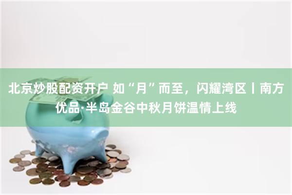 北京炒股配资开户 如“月”而至，闪耀湾区丨南方优品·半岛金谷中秋月饼温情上线