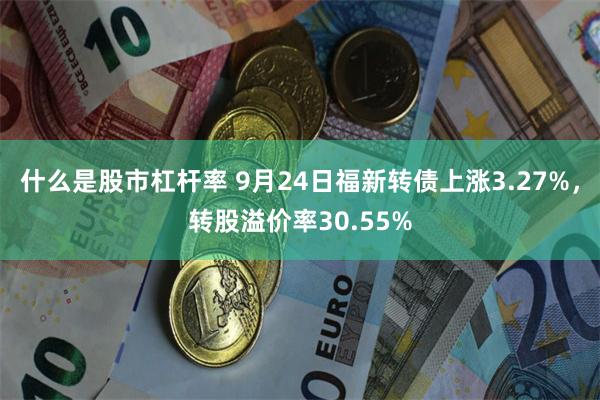 什么是股市杠杆率 9月24日福新转债上涨3.27%，转股溢价率30.55%