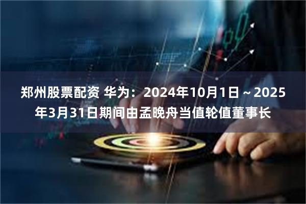 郑州股票配资 华为：2024年10月1日～2025年3月31日期间由孟晚舟当值轮值董事长