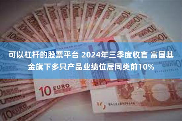 可以杠杆的股票平台 2024年三季度收官 富国基金旗下多只产品业绩位居同类前10%