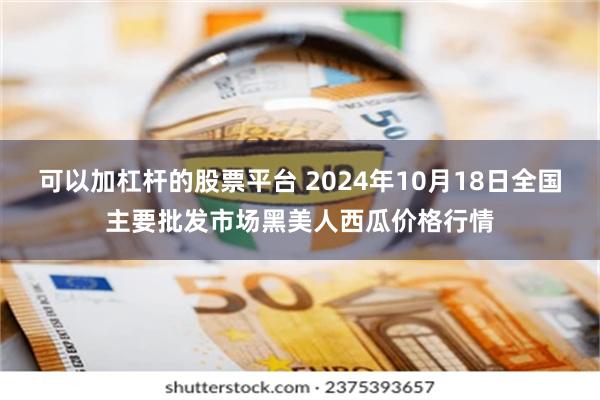 可以加杠杆的股票平台 2024年10月18日全国主要批发市场黑美人西瓜价格行情