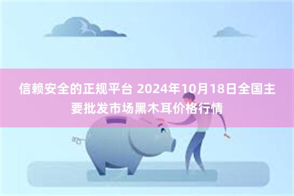 信赖安全的正规平台 2024年10月18日全国主要批发市场黑木耳价格行情