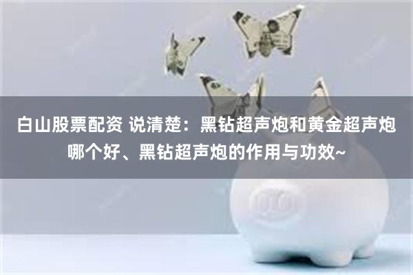 白山股票配资 说清楚：黑钻超声炮和黄金超声炮哪个好、黑钻超声炮的作用与功效~