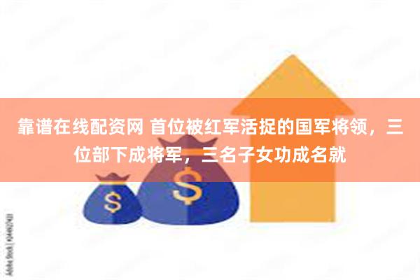 靠谱在线配资网 首位被红军活捉的国军将领，三位部下成将军，三名子女功成名就