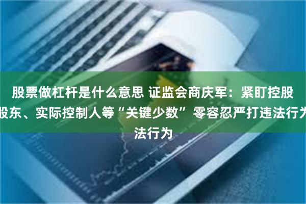 股票做杠杆是什么意思 证监会商庆军：紧盯控股股东、实际控制人等“关键少数” 零容忍严打违法行为