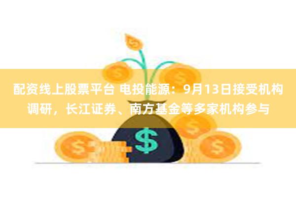 配资线上股票平台 电投能源：9月13日接受机构调研，长江证券、南方基金等多家机构参与