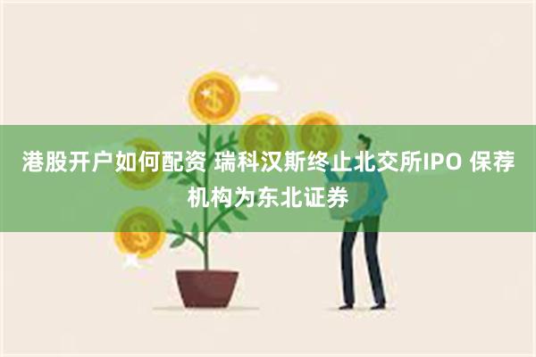 港股开户如何配资 瑞科汉斯终止北交所IPO 保荐机构为东北证券