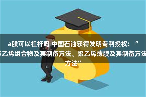 a股可以杠杆吗 中国石油获得发明专利授权：“聚乙烯组合物及其制备方法、聚乙烯薄膜及其制备方法”