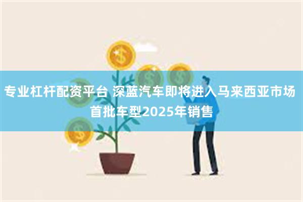 专业杠杆配资平台 深蓝汽车即将进入马来西亚市场 首批车型2025年销售