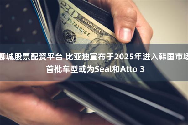 聊城股票配资平台 比亚迪宣布于2025年进入韩国市场 首批车型或为Seal和Atto 3