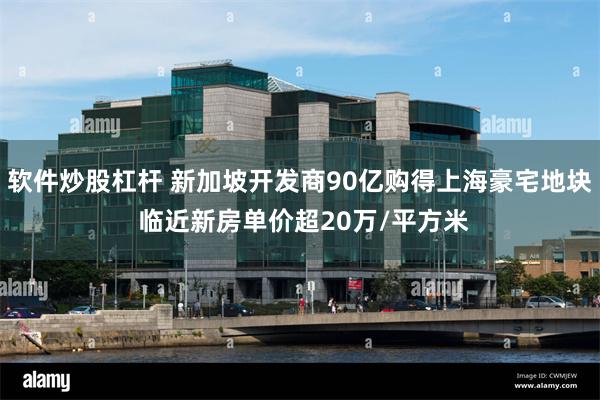 软件炒股杠杆 新加坡开发商90亿购得上海豪宅地块 临近新房单价超20万/平方米