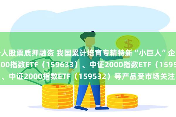 个人股票质押融资 我国累计培育专精特新“小巨人”企业1.46万家，中证1000指数ETF（159633）、中证2000指数ETF（159532）等产品受市场关注