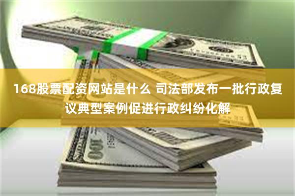 168股票配资网站是什么 司法部发布一批行政复议典型案例促进行政纠纷化解