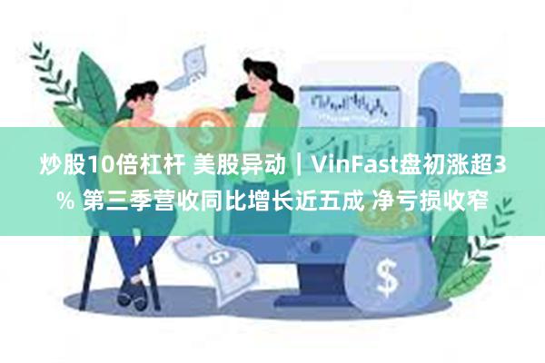 炒股10倍杠杆 美股异动｜VinFast盘初涨超3% 第三季营收同比增长近五成 净亏损收窄