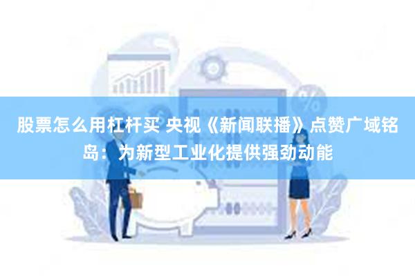 股票怎么用杠杆买 央视《新闻联播》点赞广域铭岛：为新型工业化提供强劲动能