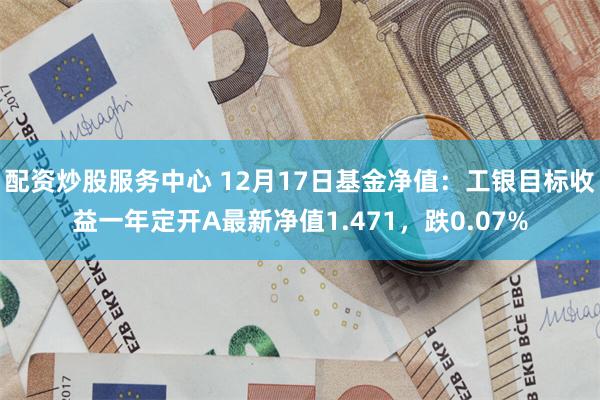 配资炒股服务中心 12月17日基金净值：工银目标收益一年定开A最新净值1.471，跌0.07%