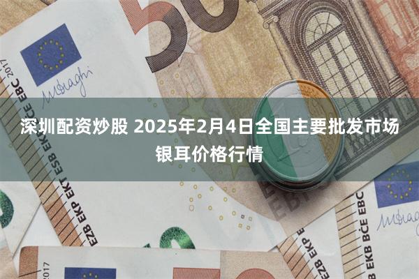 深圳配资炒股 2025年2月4日全国主要批发市场银耳价格行情