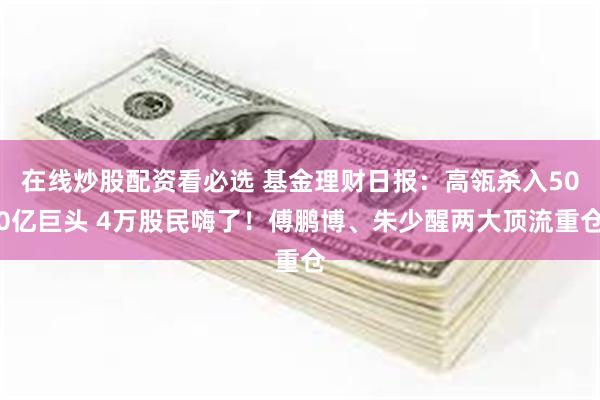 在线炒股配资看必选 基金理财日报：高瓴杀入500亿巨头 4万股民嗨了！傅鹏博、朱少醒两大顶流重仓