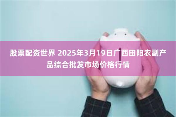 股票配资世界 2025年3月19日广西田阳农副产品综合批发市场价格行情