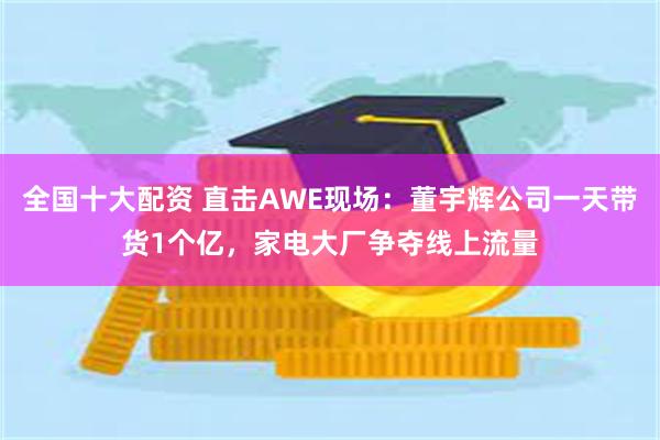 全国十大配资 直击AWE现场：董宇辉公司一天带货1个亿，家电大厂争夺线上流量