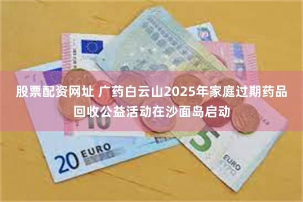 股票配资网址 广药白云山2025年家庭过期药品回收公益活动在沙面岛启动