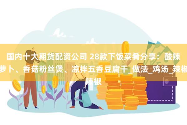 国内十大期货配资公司 28款下饭菜肴分享：酸辣萝卜、香菇粉丝煲、凉拌五香豆腐干_做法_鸡汤_辣椒